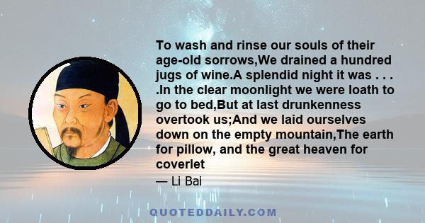 To wash and rinse our souls of their age-old sorrows,We drained a hundred jugs of wine.A splendid night it was . . . .In the clear moonlight we were loath to go to bed,But at last drunkenness overtook us;And we laid