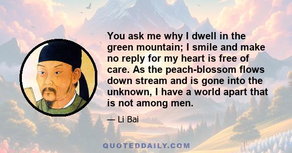 You ask me why I dwell in the green mountain; I smile and make no reply for my heart is free of care. As the peach-blossom flows down stream and is gone into the unknown, I have a world apart that is not among men.