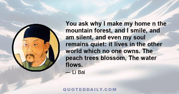 You ask why I make my home n the mountain forest, and I smile, and am silent, and even my soul remains quiet: it lives in the other world which no one owns. The peach trees blossom, The water flows.