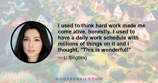 I used to think hard work made me come alive, honestly. I used to have a daily work schedule with millions of things on it and I thought, This is wonderful!