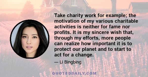 Take charity work for example; the motivation of my various charitable activities is neither for fame nor profits. It is my sincere wish that, through my efforts, more people can realize how important it is to protect