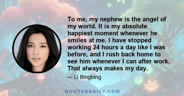 To me, my nephew is the angel of my world. It is my absolute happiest moment whenever he smiles at me. I have stopped working 24 hours a day like I was before, and I rush back home to see him whenever I can after work.