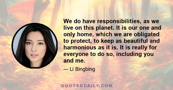 We do have responsibilities, as we live on this planet. It is our one and only home, which we are obligated to protect, to keep as beautiful and harmonious as it is. It is really for everyone to do so, including you and 