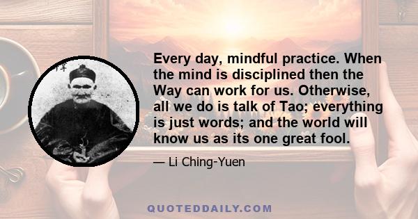 Every day, mindful practice. When the mind is disciplined then the Way can work for us. Otherwise, all we do is talk of Tao; everything is just words; and the world will know us as its one great fool.