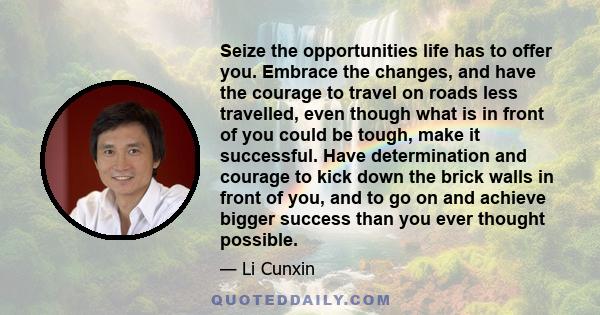 Seize the opportunities life has to offer you. Embrace the changes, and have the courage to travel on roads less travelled, even though what is in front of you could be tough, make it successful. Have determination and