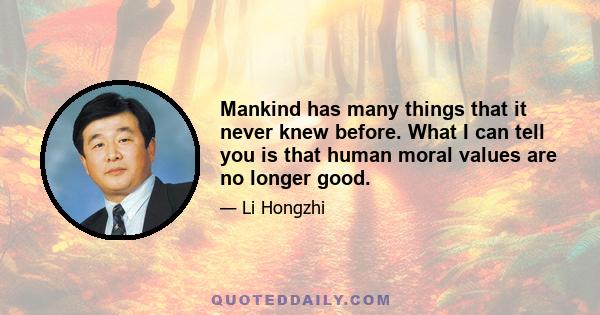 Mankind has many things that it never knew before. What I can tell you is that human moral values are no longer good.