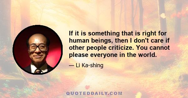 If it is something that is right for human beings, then I don't care if other people criticize. You cannot please everyone in the world.