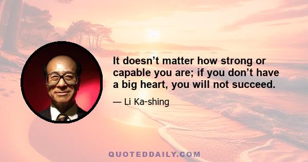 It doesn’t matter how strong or capable you are; if you don’t have a big heart, you will not succeed.