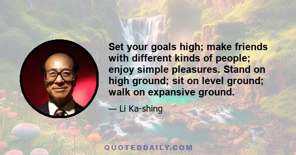 Set your goals high; make friends with different kinds of people; enjoy simple pleasures. Stand on high ground; sit on level ground; walk on expansive ground.