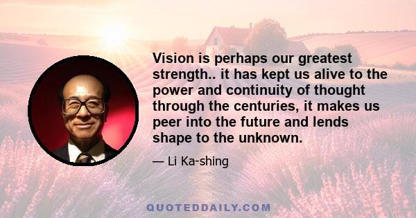 Vision is perhaps our greatest strength.. it has kept us alive to the power and continuity of thought through the centuries, it makes us peer into the future and lends shape to the unknown.