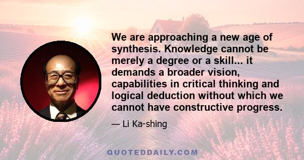 We are approaching a new age of synthesis. Knowledge cannot be merely a degree or a skill... it demands a broader vision, capabilities in critical thinking and logical deduction without which we cannot have constructive 