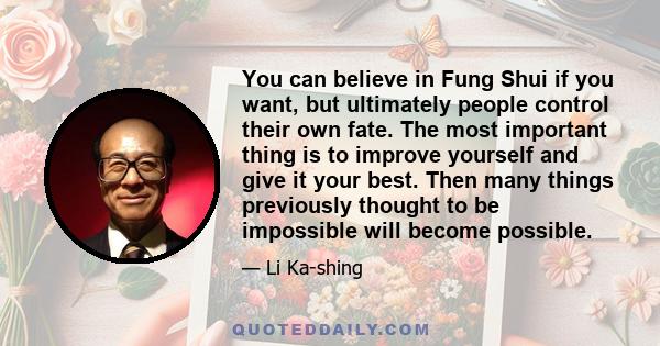 You can believe in Fung Shui if you want, but ultimately people control their own fate. The most important thing is to improve yourself and give it your best. Then many things previously thought to be impossible will