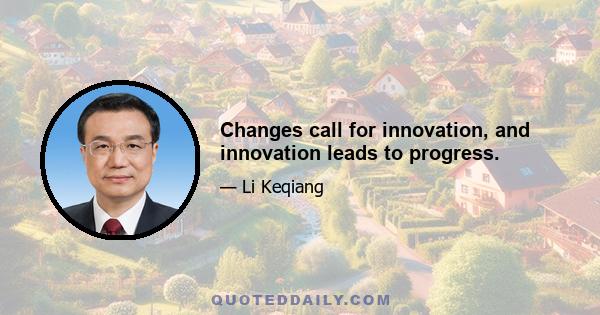 Changes call for innovation, and innovation leads to progress.