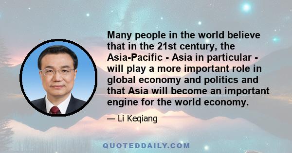 Many people in the world believe that in the 21st century, the Asia-Pacific - Asia in particular - will play a more important role in global economy and politics and that Asia will become an important engine for the