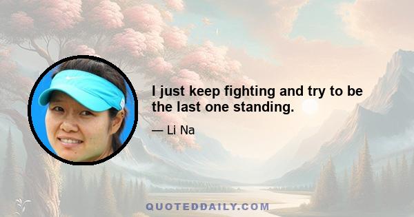 I just keep fighting and try to be the last one standing.