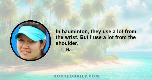 In badminton, they use a lot from the wrist. But I use a lot from the shoulder.