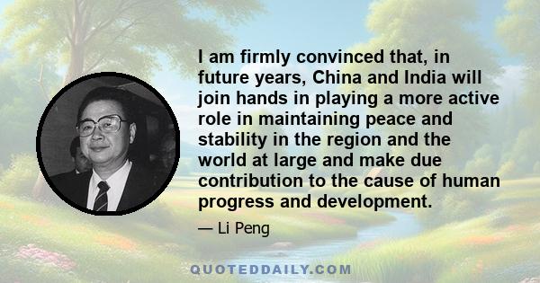 I am firmly convinced that, in future years, China and India will join hands in playing a more active role in maintaining peace and stability in the region and the world at large and make due contribution to the cause