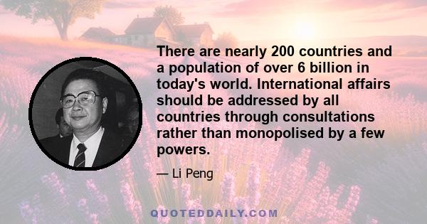 There are nearly 200 countries and a population of over 6 billion in today's world. International affairs should be addressed by all countries through consultations rather than monopolised by a few powers.