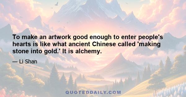 To make an artwork good enough to enter people's hearts is like what ancient Chinese called 'making stone into gold.' It is alchemy.