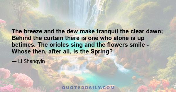 The breeze and the dew make tranquil the clear dawn; Behind the curtain there is one who alone is up betimes. The orioles sing and the flowers smile - Whose then, after all, is the Spring?