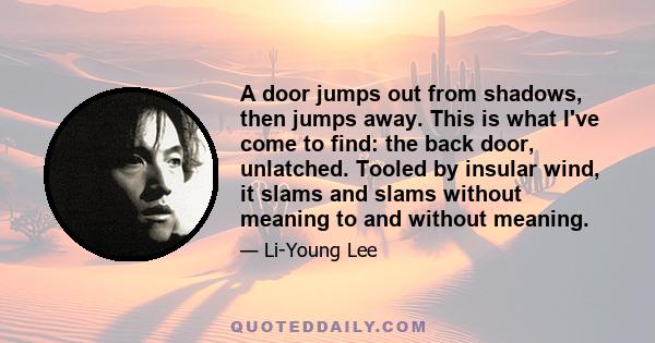 A door jumps out from shadows, then jumps away. This is what I've come to find: the back door, unlatched. Tooled by insular wind, it slams and slams without meaning to and without meaning.