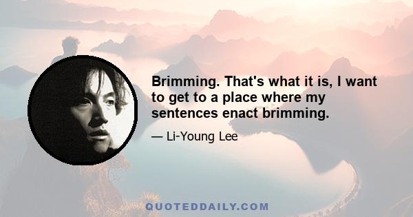 Brimming. That's what it is, I want to get to a place where my sentences enact brimming.