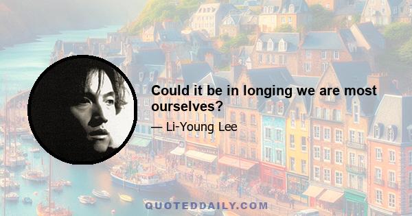 Could it be in longing we are most ourselves?