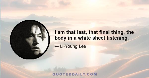 I am that last, that final thing, the body in a white sheet listening.