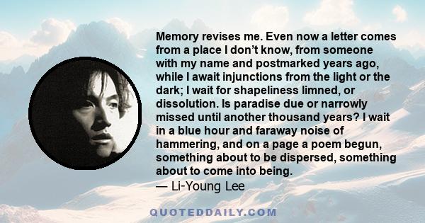 Memory revises me. Even now a letter comes from a place I don’t know, from someone with my name and postmarked years ago, while I await injunctions from the light or the dark; I wait for shapeliness limned, or