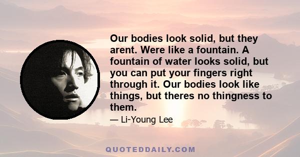 Our bodies look solid, but they arent. Were like a fountain. A fountain of water looks solid, but you can put your fingers right through it. Our bodies look like things, but theres no thingness to them.