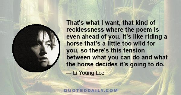 That's what I want, that kind of recklessness where the poem is even ahead of you. It's like riding a horse that's a little too wild for you, so there's this tension between what you can do and what the horse decides