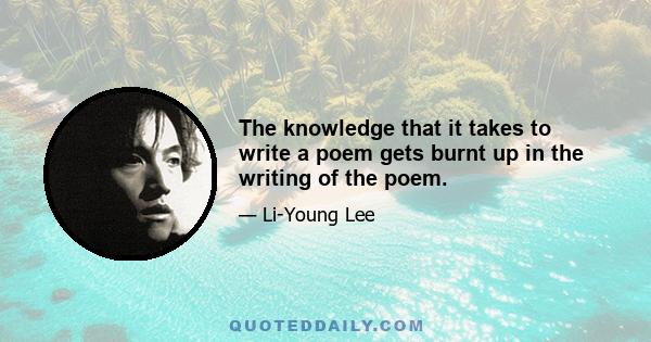 The knowledge that it takes to write a poem gets burnt up in the writing of the poem.