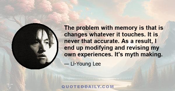 The problem with memory is that is changes whatever it touches. It is never that accurate. As a result, I end up modifying and revising my own experiences. It's myth making.