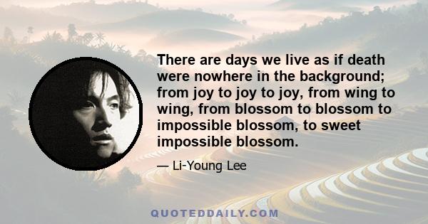 There are days we live as if death were nowhere in the background; from joy to joy to joy, from wing to wing, from blossom to blossom to impossible blossom, to sweet impossible blossom.