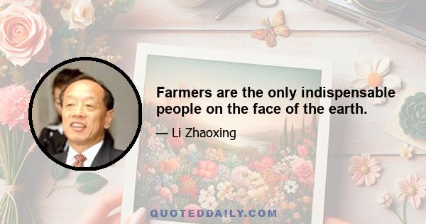 Farmers are the only indispensable people on the face of the earth.