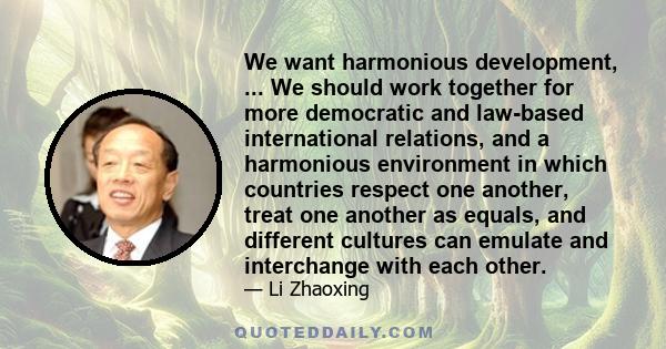 We want harmonious development, ... We should work together for more democratic and law-based international relations, and a harmonious environment in which countries respect one another, treat one another as equals,