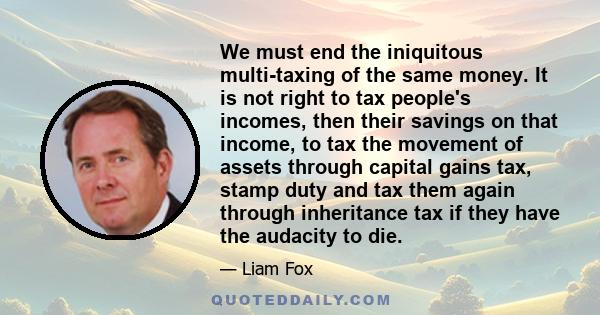 We must end the iniquitous multi-taxing of the same money. It is not right to tax people's incomes, then their savings on that income, to tax the movement of assets through capital gains tax, stamp duty and tax them