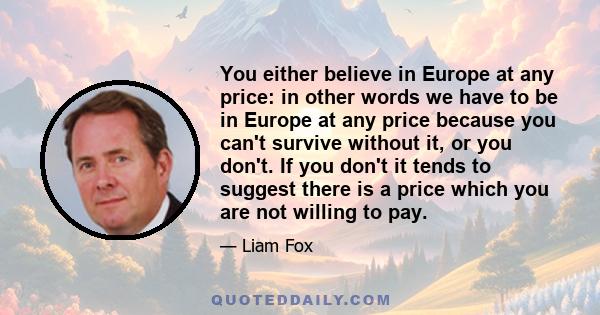 You either believe in Europe at any price: in other words we have to be in Europe at any price because you can't survive without it, or you don't. If you don't it tends to suggest there is a price which you are not