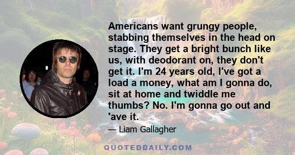 Americans want grungy people, stabbing themselves in the head on stage. They get a bright bunch like us, with deodorant on, they don't get it. I'm 24 years old, I've got a load a money, what am I gonna do, sit at home