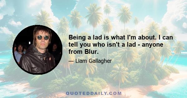 Being a lad is what I'm about. I can tell you who isn't a lad - anyone from Blur.