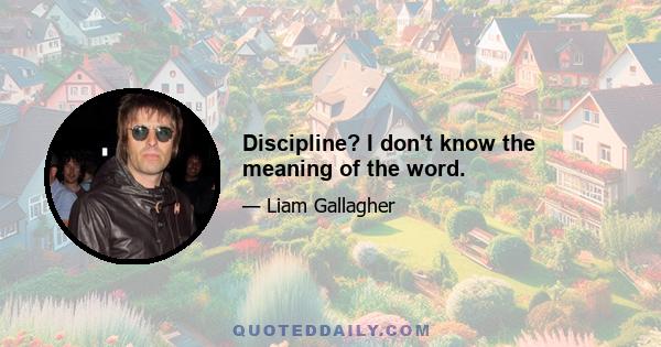 Discipline? I don't know the meaning of the word.