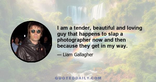 I am a tender, beautiful and loving guy that happens to slap a photographer now and then because they get in my way.