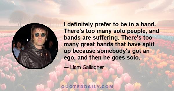 I definitely prefer to be in a band. There's too many solo people, and bands are suffering. There's too many great bands that have split up because somebody's got an ego, and then he goes solo.