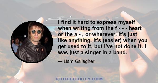 I find it hard to express myself when writing from the f - - - heart or the a - , or wherever. It's just like anything, it's (easier) when you get used to it, but I've not done it. I was just a singer in a band.