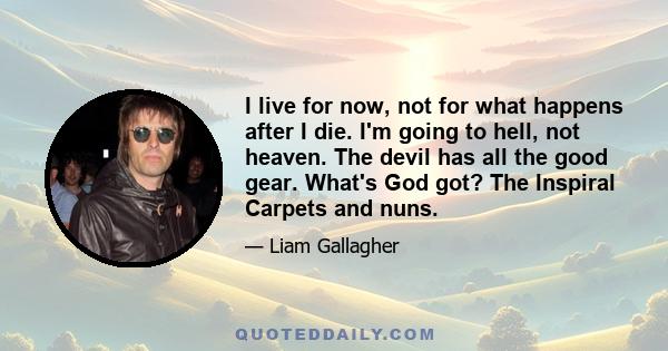 I live for now, not for what happens after I die. I'm going to hell, not heaven. The devil has all the good gear. What's God got? The Inspiral Carpets and nuns.