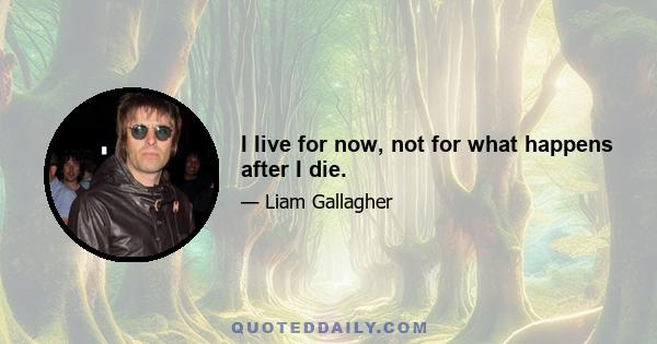 I live for now, not for what happens after I die.