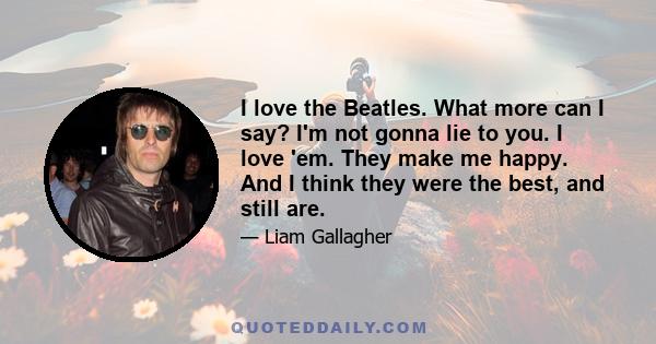 I love the Beatles. What more can I say? I'm not gonna lie to you. I love 'em. They make me happy. And I think they were the best, and still are.