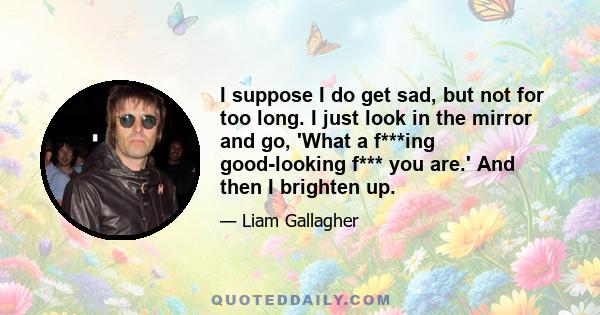 I suppose I do get sad, but not for too long. I just look in the mirror and go, 'What a f***ing good-looking f*** you are.' And then I brighten up.