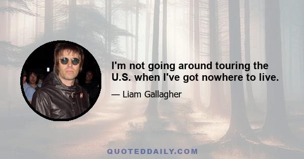 I'm not going around touring the U.S. when I've got nowhere to live.