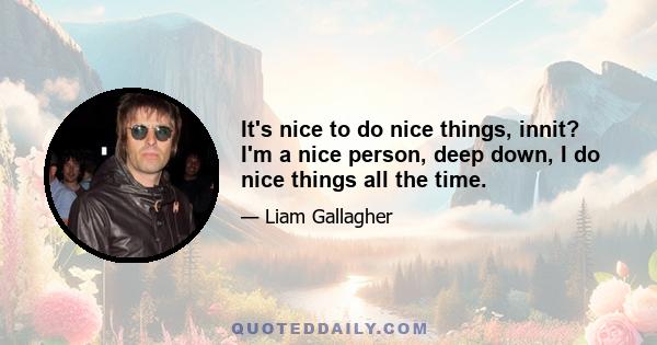 It's nice to do nice things, innit? I'm a nice person, deep down, I do nice things all the time.